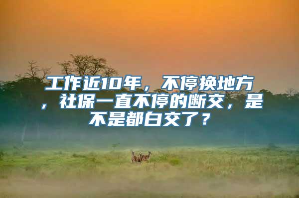 工作近10年，不停换地方，社保一直不停的断交，是不是都白交了？