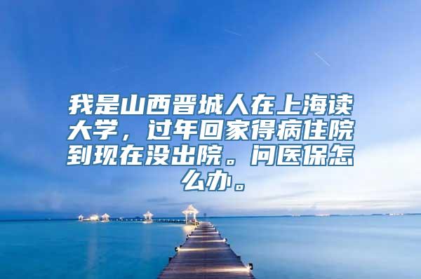 我是山西晋城人在上海读大学，过年回家得病住院到现在没出院。问医保怎么办。