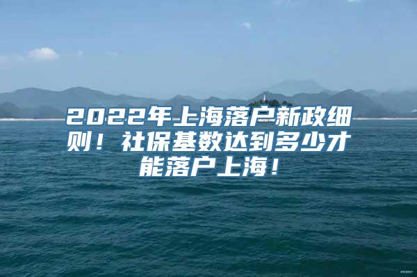 2022年上海落户新政细则！社保基数达到多少才能落户上海！