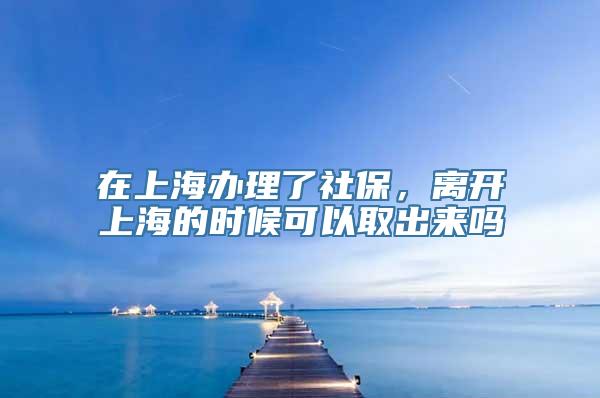 在上海办理了社保，离开上海的时候可以取出来吗