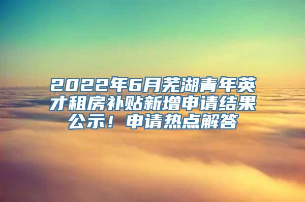 2022年6月芜湖青年英才租房补贴新增申请结果公示！申请热点解答→