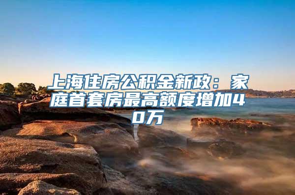 上海住房公积金新政：家庭首套房最高额度增加40万