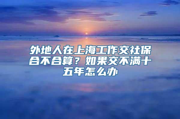 外地人在上海工作交社保合不合算？如果交不满十五年怎么办