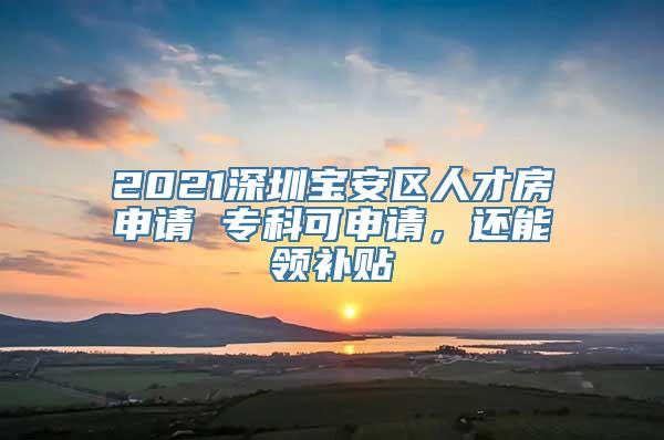 2021深圳宝安区人才房申请 专科可申请，还能领补贴