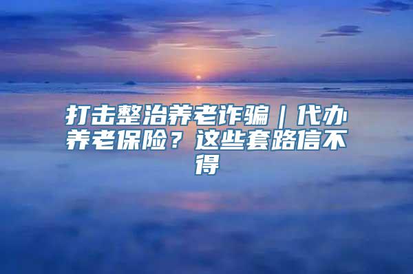 打击整治养老诈骗｜代办养老保险？这些套路信不得