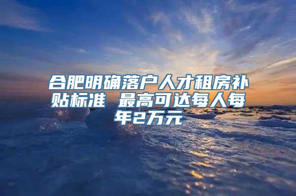 合肥明确落户人才租房补贴标准 最高可达每人每年2万元