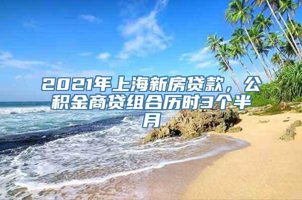 2021年上海新房贷款，公积金商贷组合历时3个半月