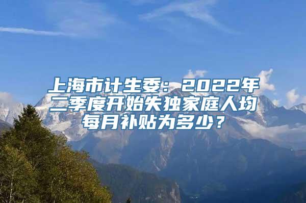 上海市计生委：2022年二季度开始失独家庭人均每月补贴为多少？