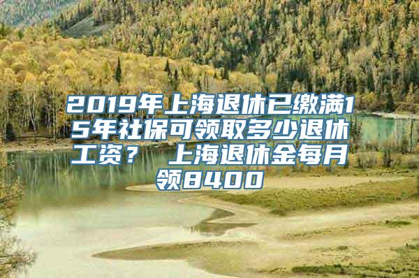 2019年上海退休已缴满15年社保可领取多少退休工资？ 上海退休金每月领8400