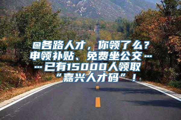 @各路人才，你领了么？申领补贴、免费坐公交……已有15000人领取“嘉兴人才码”！