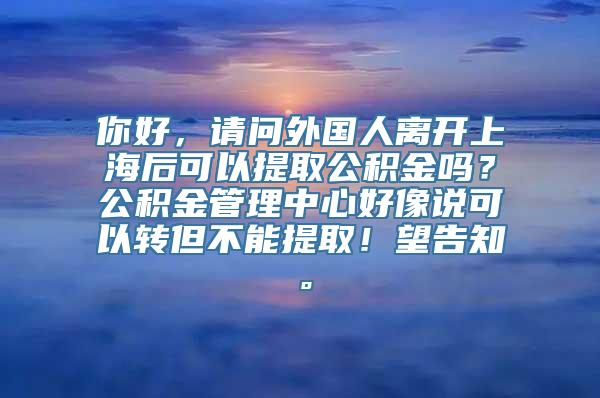 你好，请问外国人离开上海后可以提取公积金吗？公积金管理中心好像说可以转但不能提取！望告知。