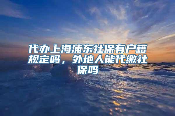 代办上海浦东社保有户籍规定吗，外地人能代缴社保吗