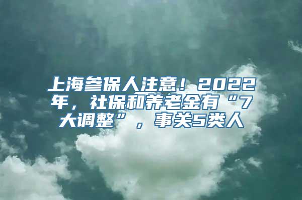 上海参保人注意！2022年，社保和养老金有“7大调整”，事关5类人