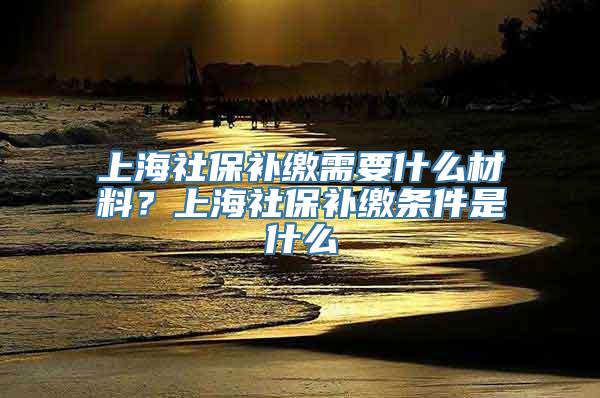 上海社保补缴需要什么材料？上海社保补缴条件是什么