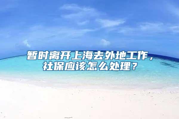 暂时离开上海去外地工作，社保应该怎么处理？