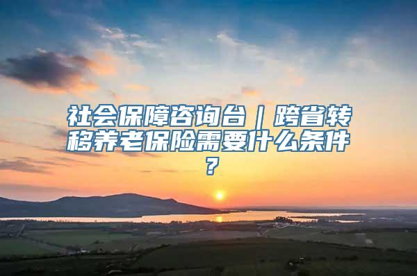 社会保障咨询台｜跨省转移养老保险需要什么条件？