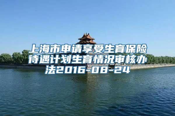 上海市申请享受生育保险待遇计划生育情况审核办法2016-08-24