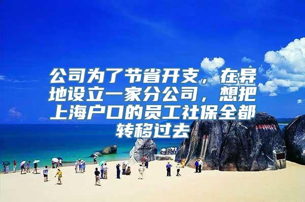 公司为了节省开支，在异地设立一家分公司，想把上海户口的员工社保全都转移过去