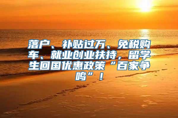 落户、补贴过万、免税购车、就业创业扶持，留学生回国优惠政策“百家争鸣”！