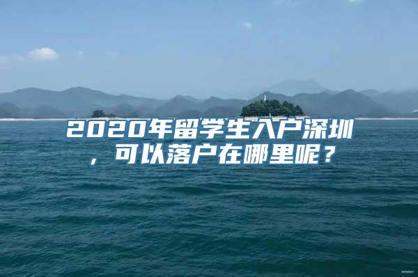 2020年留学生入户深圳，可以落户在哪里呢？