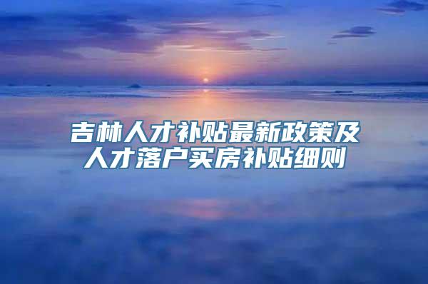 吉林人才补贴最新政策及人才落户买房补贴细则