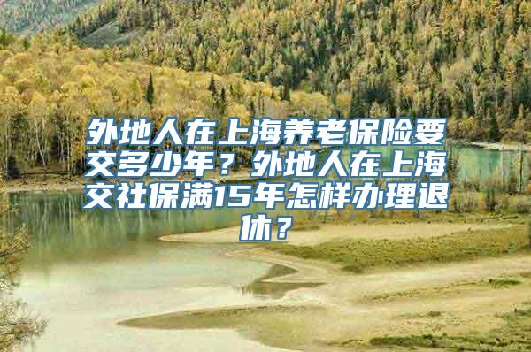 外地人在上海养老保险要交多少年？外地人在上海交社保满15年怎样办理退休？