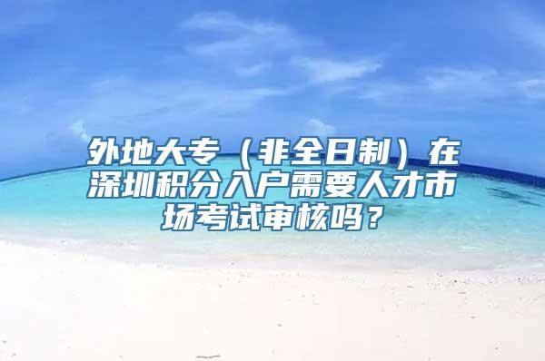 外地大专（非全日制）在深圳积分入户需要人才市场考试审核吗？