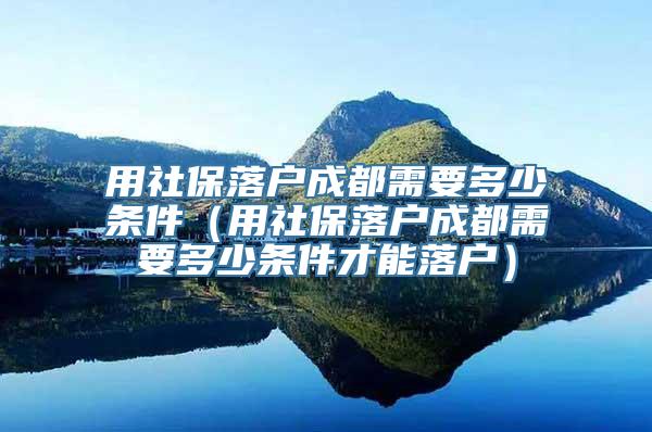 用社保落户成都需要多少条件（用社保落户成都需要多少条件才能落户）