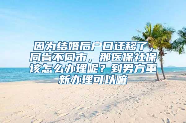 因为结婚后户口迁移了，同省不同市，那医保社保该怎么办理呢？到男方重新办理可以嘛