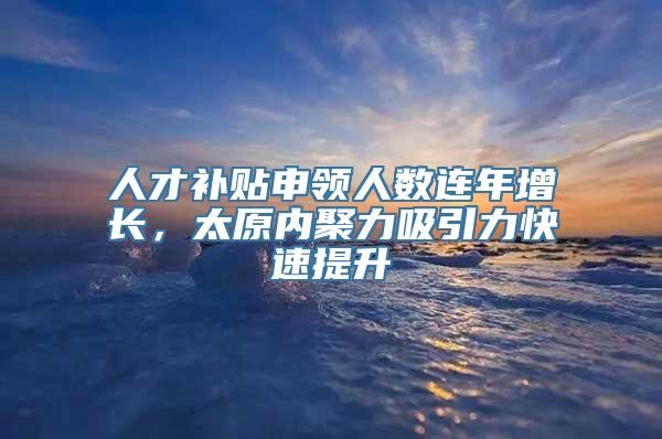 人才补贴申领人数连年增长，太原内聚力吸引力快速提升