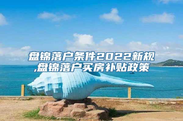 盘锦落户条件2022新规,盘锦落户买房补贴政策