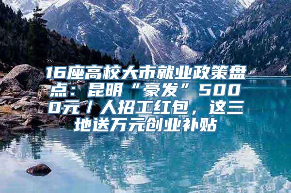 16座高校大市就业政策盘点：昆明“豪发”5000元／人招工红包，这三地送万元创业补贴