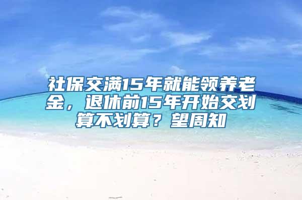 社保交满15年就能领养老金，退休前15年开始交划算不划算？望周知