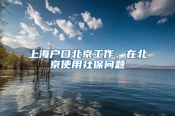 上海户口北京工作，在北京使用社保问题