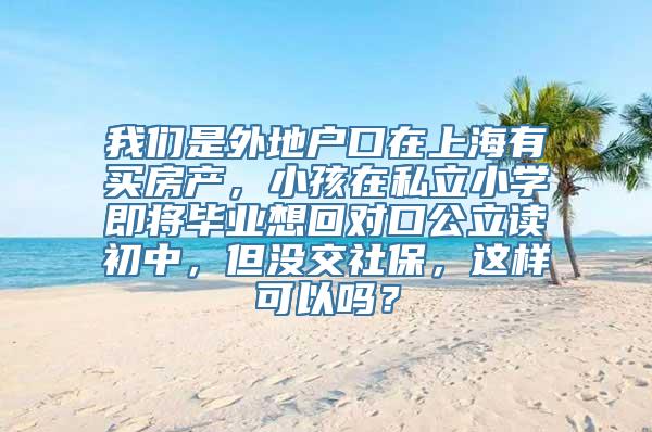 我们是外地户口在上海有买房产，小孩在私立小学即将毕业想回对口公立读初中，但没交社保，这样可以吗？