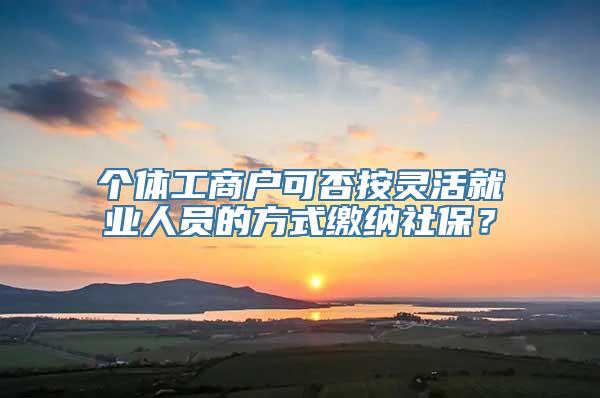 个体工商户可否按灵活就业人员的方式缴纳社保？