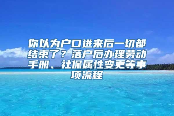 你以为户口进来后一切都结束了？落户后办理劳动手册、社保属性变更等事项流程