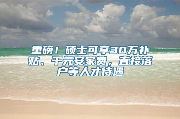 重磅！硕士可享30万补贴、千元安家费，直接落户等人才待遇