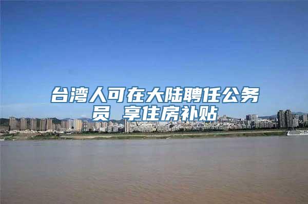 台湾人可在大陆聘任公务员 享住房补贴