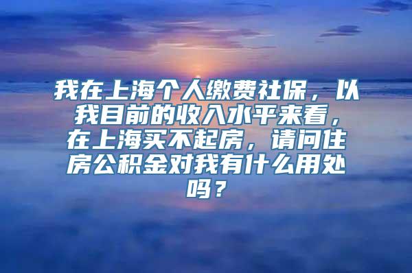 我在上海个人缴费社保，以我目前的收入水平来看，在上海买不起房，请问住房公积金对我有什么用处吗？