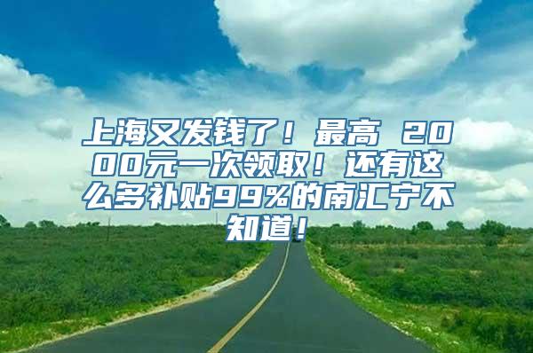 上海又发钱了！最高 2000元一次领取！还有这么多补贴99%的南汇宁不知道！