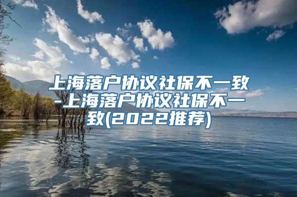 上海落户协议社保不一致-上海落户协议社保不一致(2022推荐)