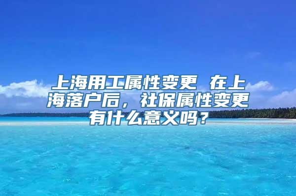 上海用工属性变更 在上海落户后，社保属性变更有什么意义吗？