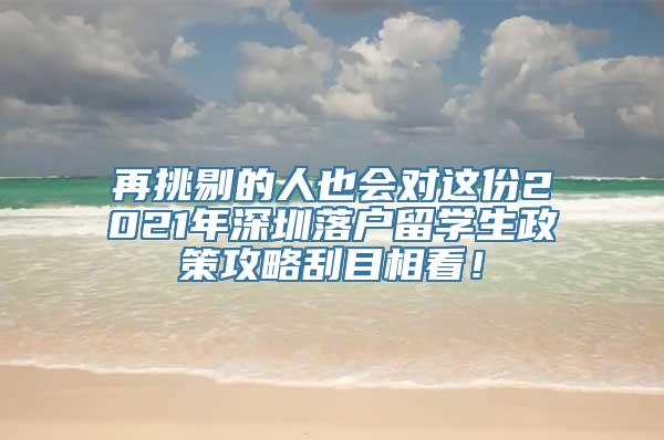 再挑剔的人也会对这份2021年深圳落户留学生政策攻略刮目相看！