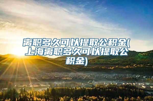 离职多久可以提取公积金(上海离职多久可以提取公积金)