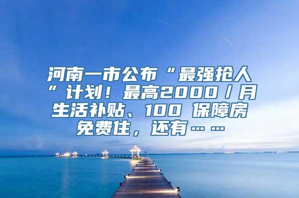 河南一市公布“最强抢人”计划！最高2000／月生活补贴、100㎡保障房免费住，还有……