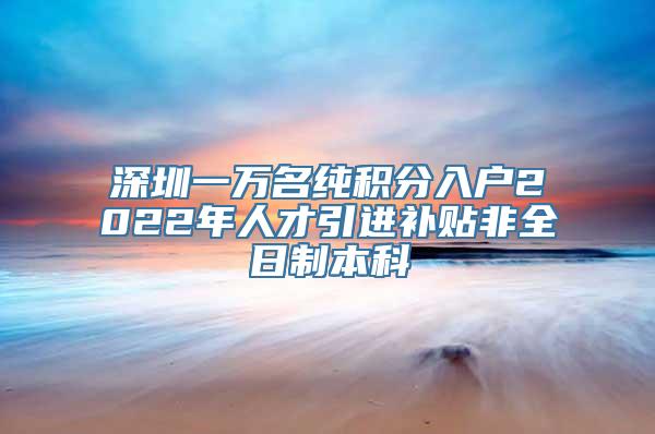 深圳一万名纯积分入户2022年人才引进补贴非全日制本科