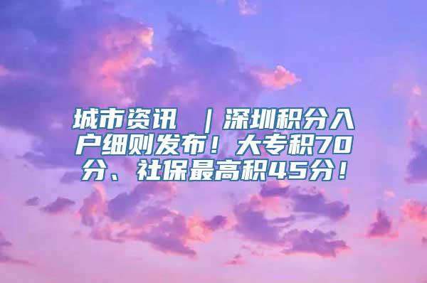 城市资讯 ｜深圳积分入户细则发布！大专积70分、社保最高积45分！