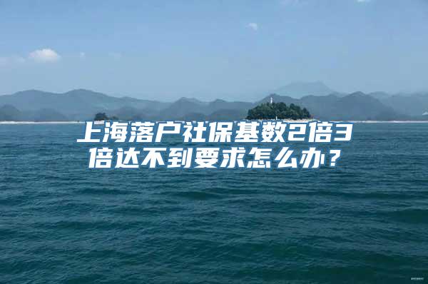 上海落户社保基数2倍3倍达不到要求怎么办？