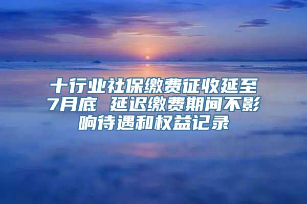 十行业社保缴费征收延至7月底 延迟缴费期间不影响待遇和权益记录